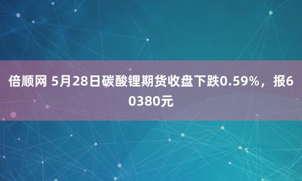 倍顺网 5月28日碳酸锂期货收盘下跌0.59%，报60380元