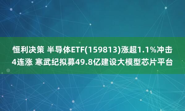 恒利决策 半导体ETF(159813)涨超1.1%冲击4连涨 寒武纪拟募49.8亿建设大模型芯片平台