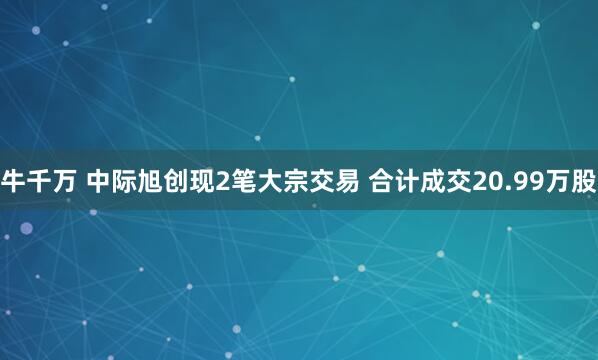 牛千万 中际旭创现2笔大宗交易 合计成交20.99万股