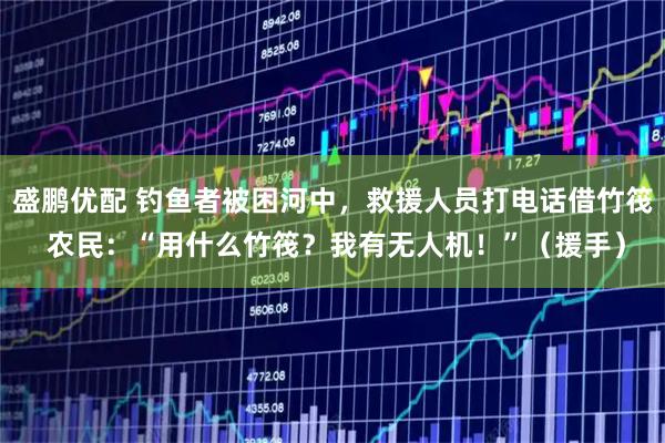 盛鹏优配 钓鱼者被困河中，救援人员打电话借竹筏 农民：“用什么竹筏？我有无人机！”（援手）