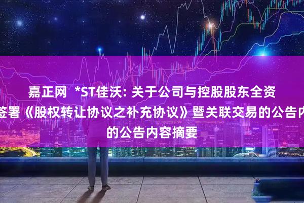 嘉正网  *ST佳沃: 关于公司与控股股东全资子公司签署《股权转让协议之补充协议》暨关联交易的公告内容摘要