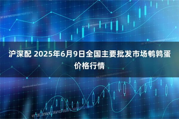沪深配 2025年6月9日全国主要批发市场鹌鹑蛋价格行情
