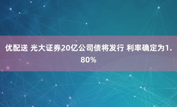 优配送 光大证券20亿公司债将发行 利率确定为1.80%