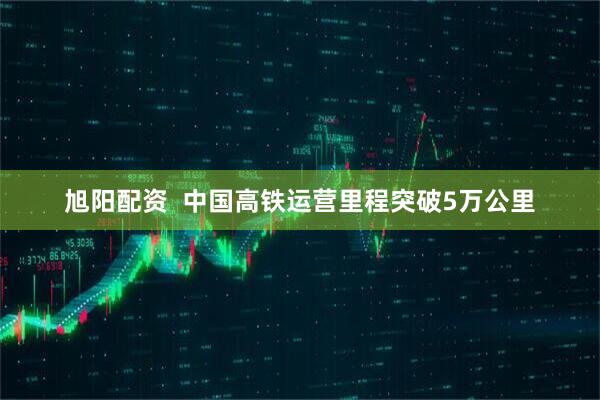 旭阳配资 中国高铁运营里程突破5万公里
