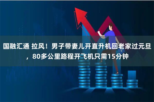 国融汇通 拉风！男子带妻儿开直升机回老家过元旦，80多公里路程开飞机只需15分钟