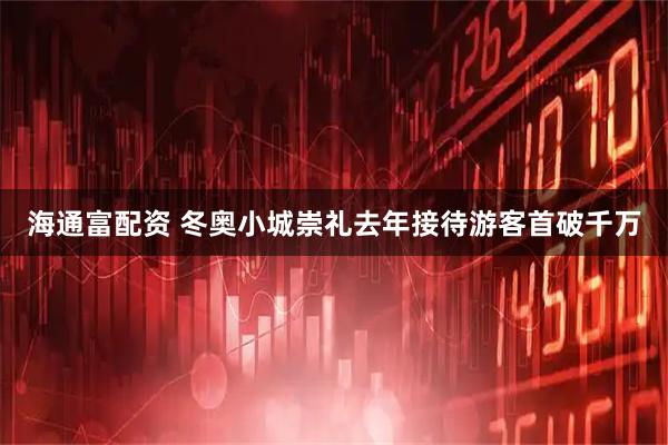 海通富配资 冬奥小城崇礼去年接待游客首破千万