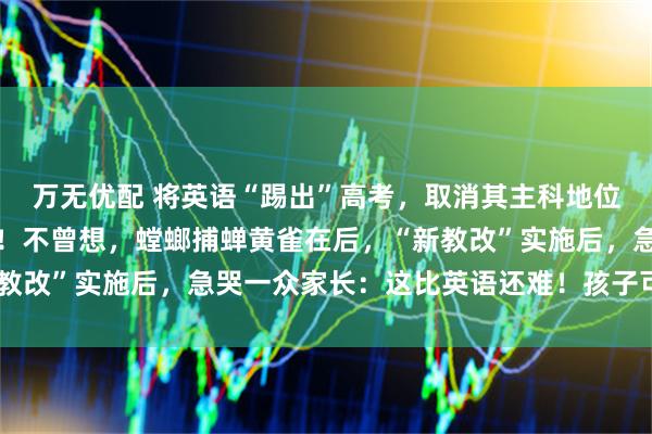 万无优配 将英语“踢出”高考，取消其主科地位？教育部回应一针见血！不曾想，螳螂捕蝉黄雀在后，“新教改”实施后，急哭一众家长：这比英语还难！孩子可怎么办？