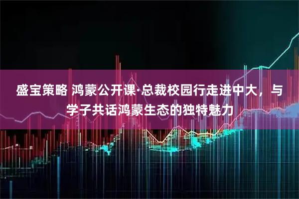 盛宝策略 鸿蒙公开课·总裁校园行走进中大,与学子共话鸿蒙生态的独特魅力