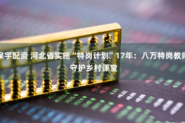 保宇配资 河北省实施“特岗计划”17年：八万特岗教师 守护乡村课堂