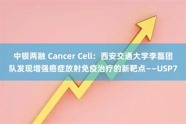 中银两融 Cancer Cell：西安交通大学李磊团队发现增强癌症放射免疫治疗的新靶点——USP7