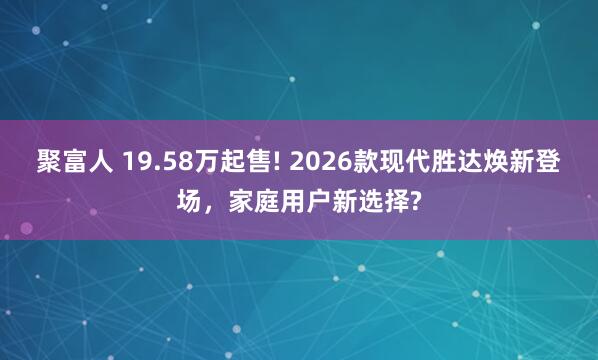 聚富人 19.58万起售! 2026款现代胜达焕新登场，家庭用户新选择?