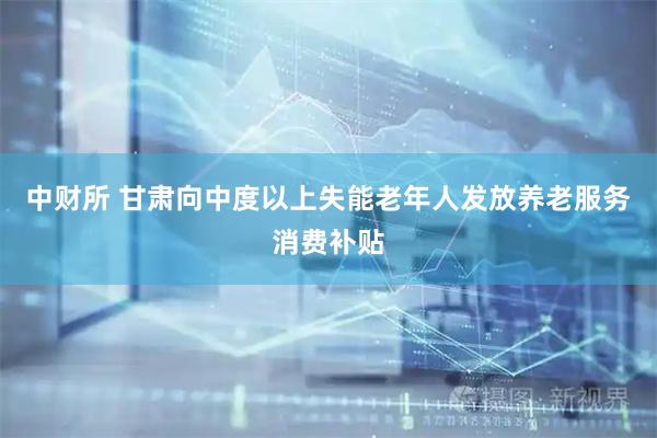 中财所 甘肃向中度以上失能老年人发放养老服务消费补贴