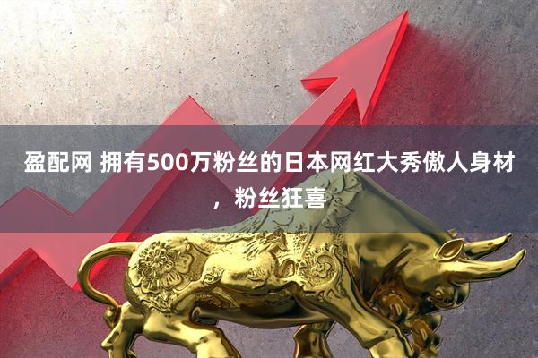 盈配网 拥有500万粉丝的日本网红大秀傲人身材，粉丝狂喜