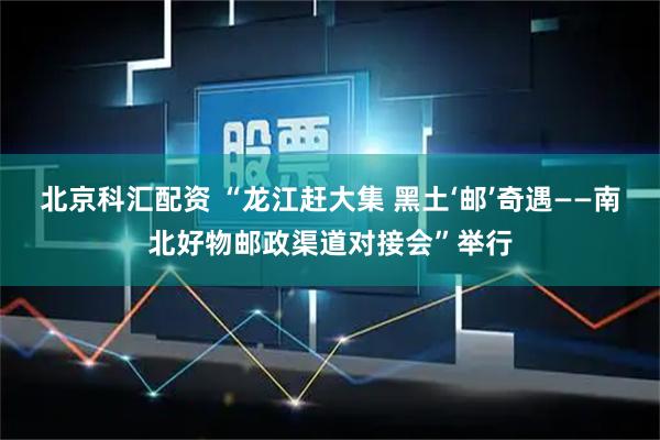 北京科汇配资 “龙江赶大集 黑土‘邮’奇遇——南北好物邮政渠道对接会”举行