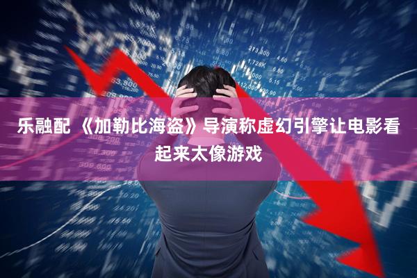 乐融配 《加勒比海盗》导演称虚幻引擎让电影看起来太像游戏