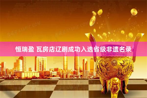 恒瑞盈 瓦房店辽剧成功入选省级非遗名录