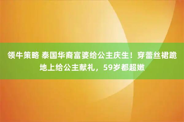 领牛策略 泰国华裔富婆给公主庆生！穿蕾丝裙跪地上给公主献礼，59岁都超嫩