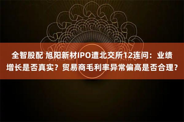 全智股配 旭阳新材IPO遭北交所12连问：业绩增长是否真实？贸易商毛利率异常偏高是否合理？