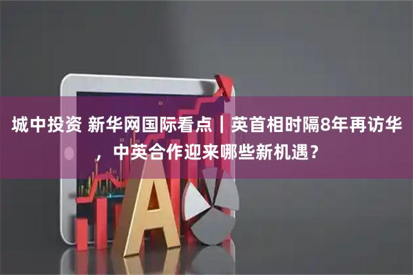 城中投资 新华网国际看点｜英首相时隔8年再访华，中英合作迎来哪些新机遇？