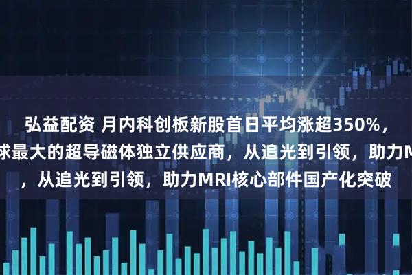 弘益配资 月内科创板新股首日平均涨超350%，健信超导今日上市，全球最大的超导磁体独立供应商，从追光到引领，助力MRI核心部件国产化突破