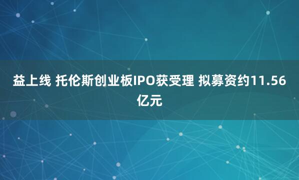 益上线 托伦斯创业板IPO获受理 拟募资约11.56亿元
