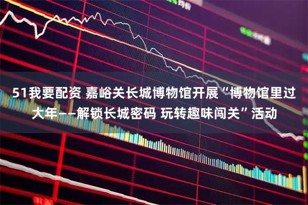 51我要配资 嘉峪关长城博物馆开展“博物馆里过大年——解锁长城密码 玩转趣味闯关”活动