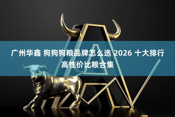 广州华鑫 狗狗狗粮品牌怎么选 2026 十大排行高性价比粮合集
