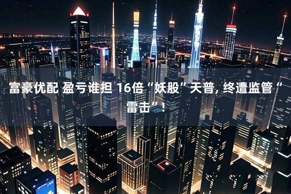 富豪优配 盈亏谁担 16倍“妖股”天普, 终遭监管“雷击”!