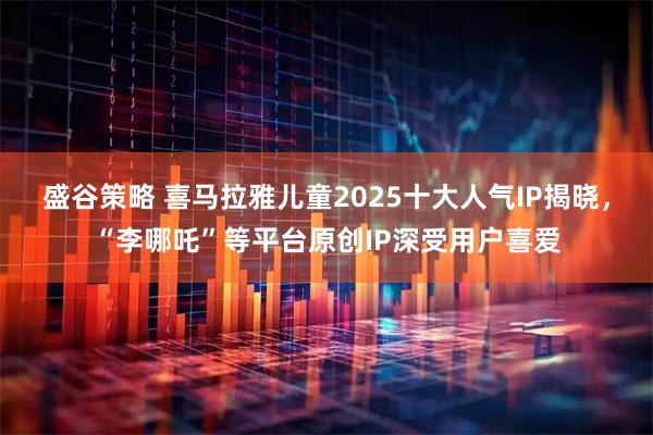 盛谷策略 喜马拉雅儿童2025十大人气IP揭晓，“李哪吒”等平台原创IP深受用户喜爱