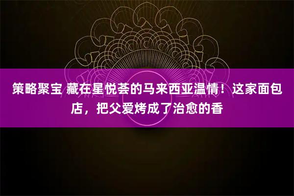 策略聚宝 藏在星悦荟的马来西亚温情！这家面包店，把父爱烤成了治愈的香