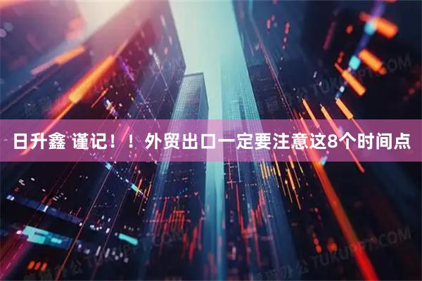 日升鑫 谨记！！外贸出口一定要注意这8个时间点