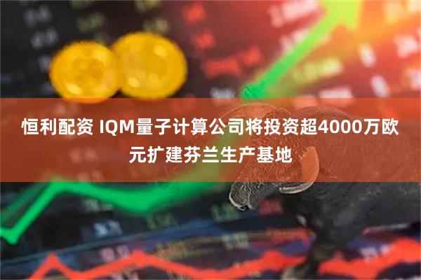 恒利配资 IQM量子计算公司将投资超4000万欧元扩建芬兰生产基地
