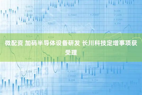 微配资 加码半导体设备研发 长川科技定增事项获受理