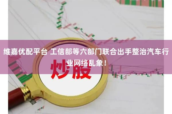 维嘉优配平台 工信部等六部门联合出手整治汽车行业网络乱象！