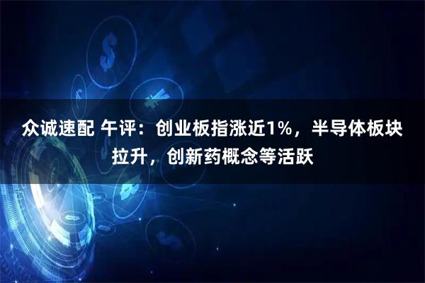 众诚速配 午评：创业板指涨近1%，半导体板块拉升，创新药概念等活跃