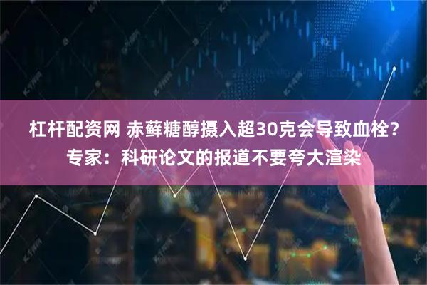 杠杆配资网 赤藓糖醇摄入超30克会导致血栓？专家：科研论文的报道不要夸大渲染
