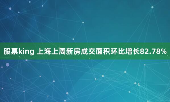 股票king 上海上周新房成交面积环比增长82.78%