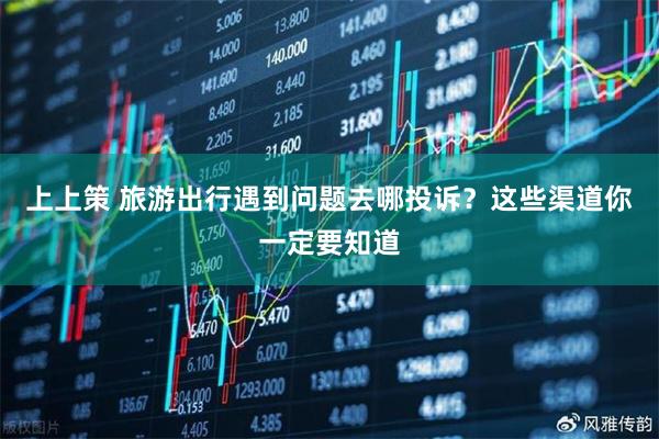上上策 旅游出行遇到问题去哪投诉？这些渠道你一定要知道