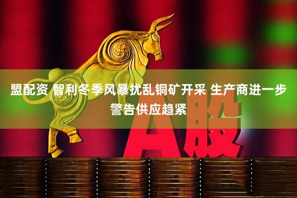 盟配资 智利冬季风暴扰乱铜矿开采 生产商进一步警告供应趋紧
